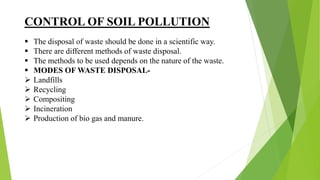 CONTROL OF SOIL POLLUTION
 The disposal of waste should be done in a scientific way.
 There are different methods of waste disposal.
 The methods to be used depends on the nature of the waste.
 MODES OF WASTE DISPOSAL-
 Landfills
 Recycling
 Compositing
 Incineration
 Production of bio gas and manure.
 