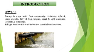 INTRODUCTION
SEWAGE
Sewage is waste water from community, containing solid &
liquid excreta, derived from houses, street & yard washings,
factories & industries.
Sullage: Waste water which does not contain human excreta.
 