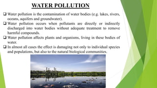 WATER POLLUTION
 Water pollution is the contamination of water bodies (e.g. lakes, rivers,
oceans, aquifers and groundwater).
 Water pollution occurs when pollutants are directly or indirectly
discharged into water bodies without adequate treatment to remove
harmful compounds.
 Water pollution affects plants and organisms, living in these bodies of
water.
 In almost all cases the effect is damaging not only to individual species
and populations, but also to the natural biological communities.
 