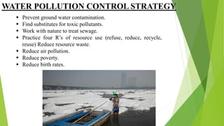 WATER POLLUTION CONTROL STRATEGY
 Prevent ground water contamination.
 Find substitutes for toxic pollutants.
 Work with nature to treat sewage.
 Practice four R’s of resource use (refuse, reduce, recycle,
reuse) Reduce resource waste.
 Reduce air pollution.
 Reduce poverty.
 Reduce birth rates.
 