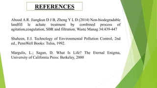 Abood A R. Jiangkun D J B, Zheng Y L D (2014) Non-biodegradable
landfill le achate treatment by combined process of
agitation,coagulation, SBR and filtration. Waste Manag 34:439-447
Shaheen, E.I. Technology of Environmental Pollution Control, 2nd
ed., PennWell Books: Tulsa, 1992.
Margulis, L.; Sagan, D. What Is Life? The Eternal Enigma,
University of California Press: Berkeley, 2000
 