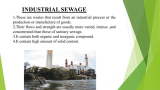 INDUSTRIAL SEWAGE
1.These are wastes that result from an industrial process or the
production or manufacture of goods.
2.Their flows and strength are usually more varied, intense ,and
concentrated than those of sanitary sewage.
3.It contain both organic and inorganic compound.
4.It contain high amount of solid content.
 