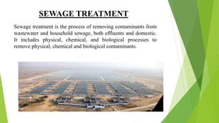 SEWAGE TREATMENT
Sewage treatment is the process of removing contaminants from
wastewater and household sewage, both effluents and domestic.
It includes physical, chemical, and biological processes to
remove physical, chemical and biological contaminants.
 