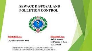 SEWAGE DISPOSALAND
POLLUTION CONTROL
DEPARTMENT OF PHARMACEUTICAL SCIENCES Dr.
HARISINGH GOUR VISHWAVIDYALAYA, SAGAR (M. P.)
Submitted to:- Presented by:-
Ankit Verma
M.Pharm II-Sem
Y21254006
Dr. Dharmendra Jain
 