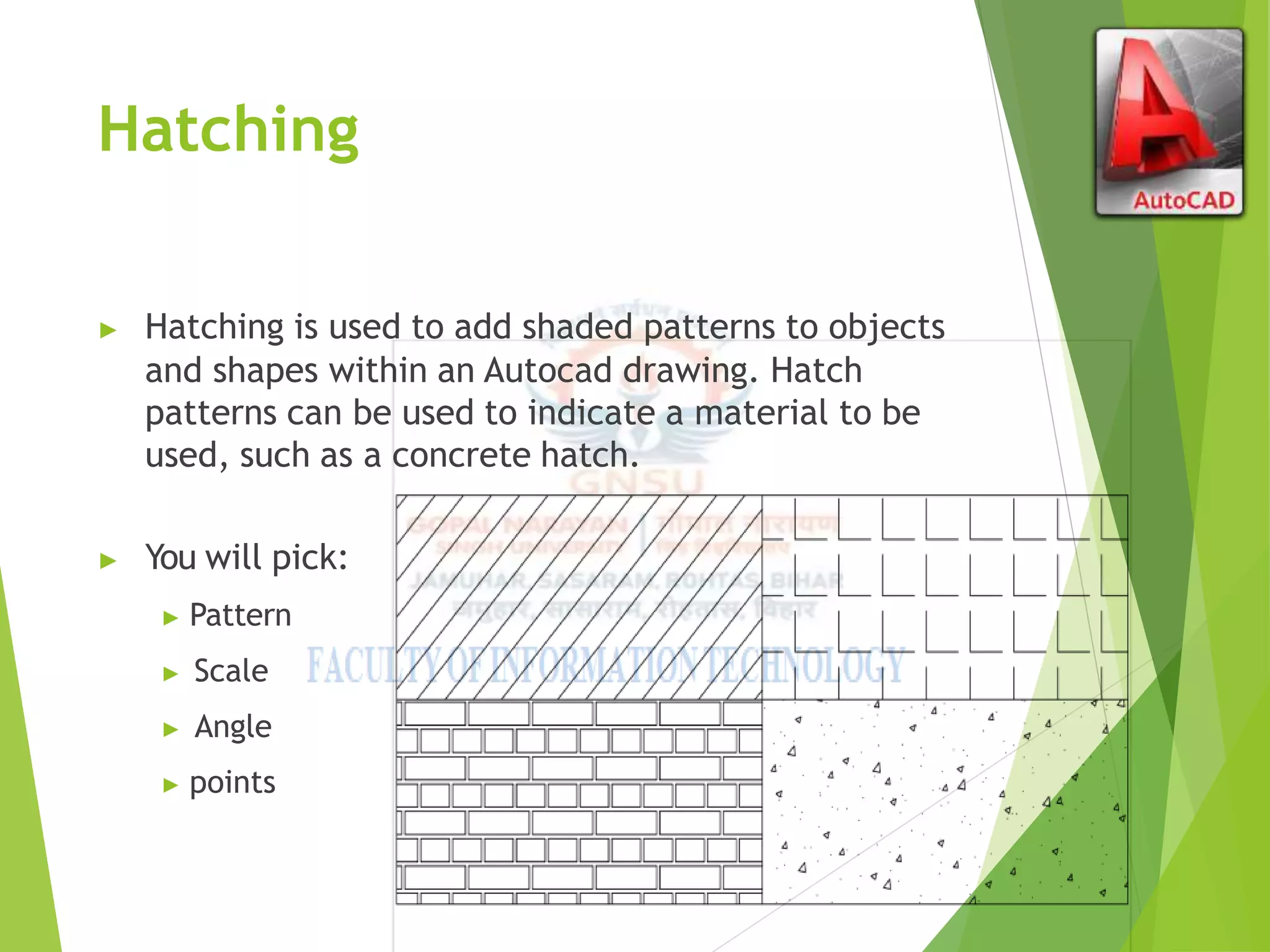 Hatching
▶ Hatching is used to add shaded patterns to objects
and shapes within an Autocad drawing. Hatch
patterns can be used to indicate a material to be
used, such as a concrete hatch.
▶ You will pick:
▶ Pattern
▶ Scale
▶ Angle
▶ points
 