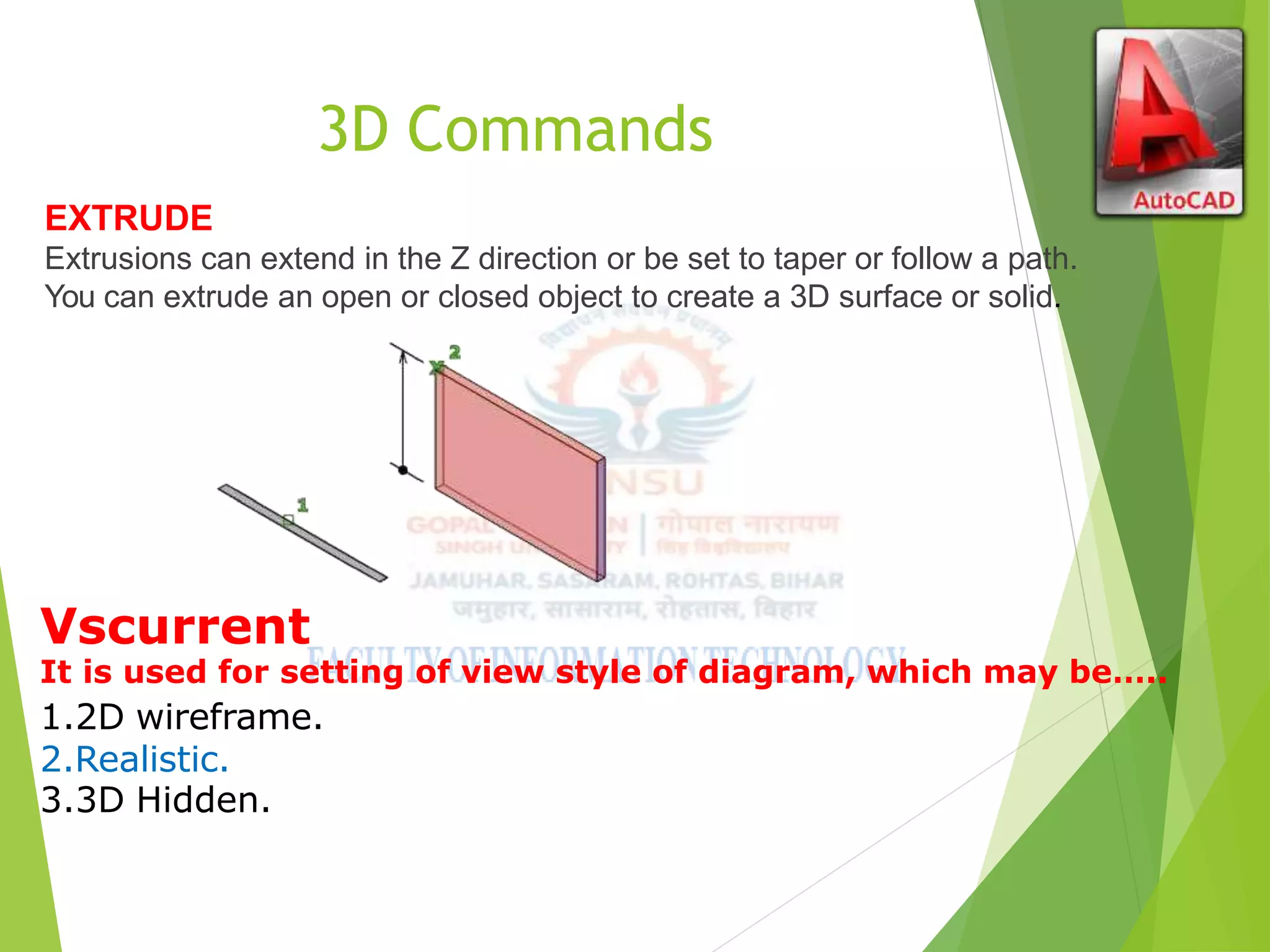 3D Commands
EXTRUDE
Extrusions can extend in the Z direction or be set to taper or follow a path.
You can extrude an open or closed object to create a 3D surface or solid.
Vscurrent
It is used for setting of view style of diagram, which may be…..
1.2D wireframe.
2.Realistic.
3.3D Hidden.
 