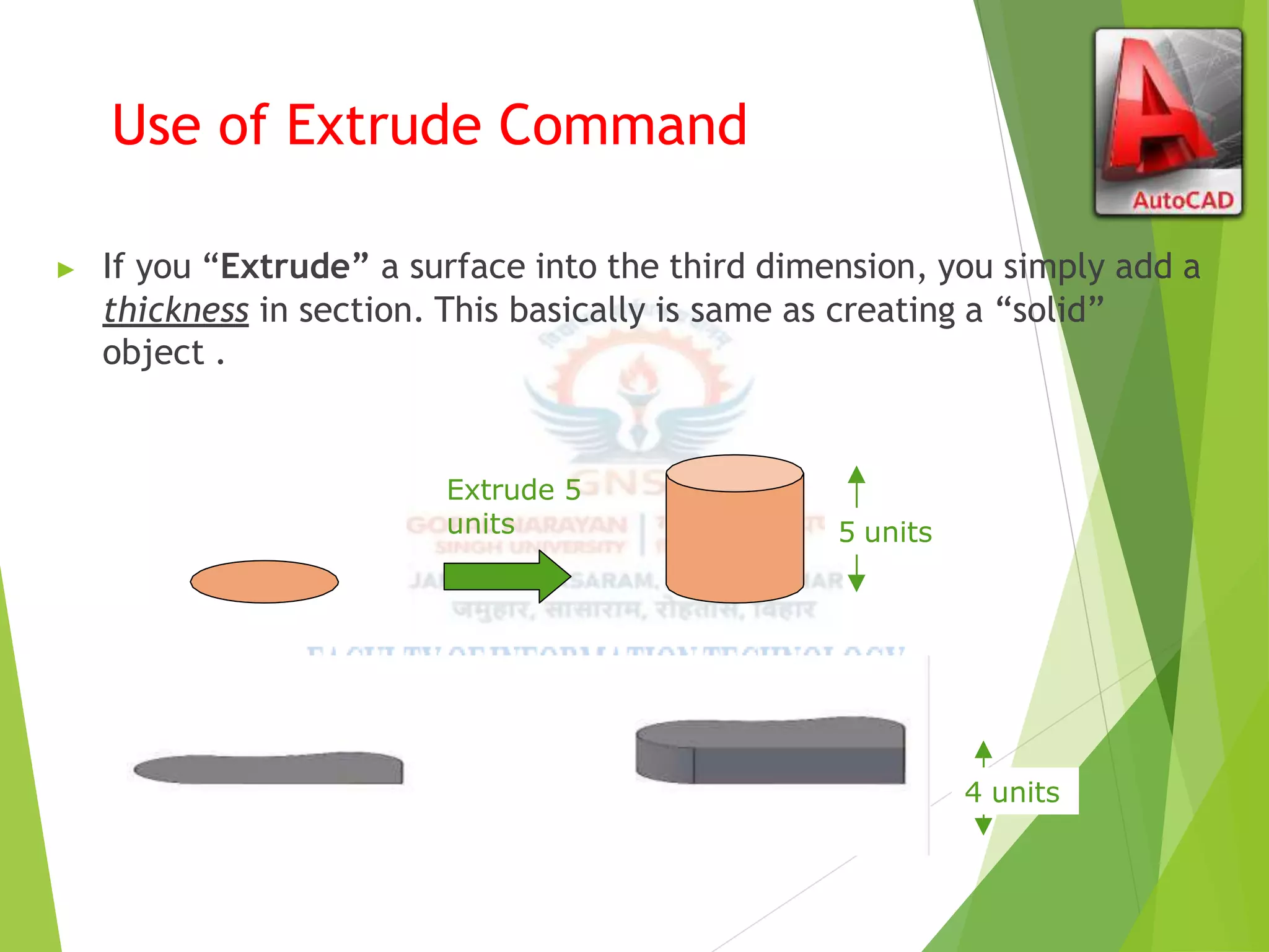 Use of Extrude Command
▶ If you “Extrude” a surface into the third dimension, you simply add a
thickness in section. This basically is same as creating a “solid”
object .
Extrude 5
units 5 units
Extrude -4
units
4 units
 