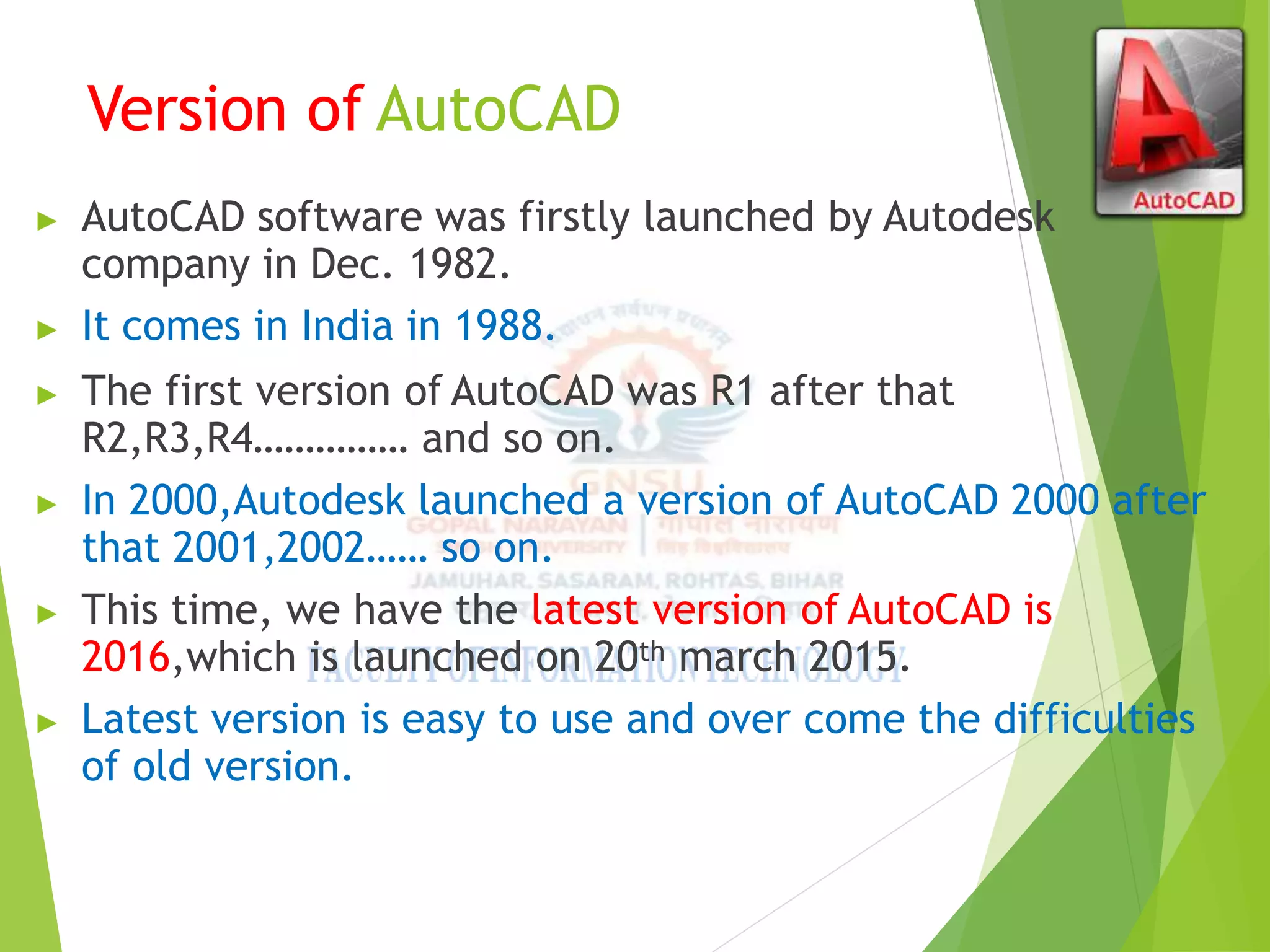 Version of AutoCAD
▶ AutoCAD software was firstly launched by Autodesk
company in Dec. 1982.
▶ It comes in India in 1988.
▶ The first version of AutoCAD was R1 after that
R2,R3,R4…………… and so on.
▶ In 2000,Autodesk launched a version of AutoCAD 2000 after
that 2001,2002…… so on.
▶ This time, we have the latest version of AutoCAD is
2016,which is launched on 20th march 2015.
▶ Latest version is easy to use and over come the difficulties
of old version.
 
