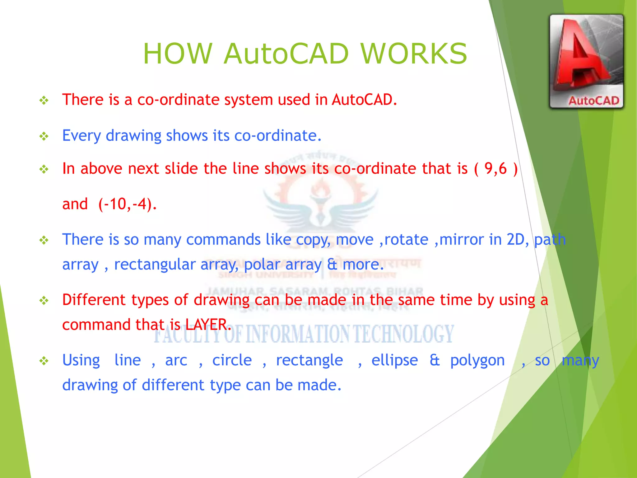 HOW AutoCAD WORKS
 There is a co-ordinate system used in AutoCAD.
 Every drawing shows its co-ordinate.
 In above next slide the line shows its co-ordinate that is ( 9,6 )
and (-10,-4).
 There is so many commands like copy, move ,rotate ,mirror in 2D, path
array , rectangular array, polar array & more.
 Different types of drawing can be made in the same time by using a
command that is LAYER.
 Using line , arc , circle , rectangle , ellipse & polygon , so many
drawing of different type can be made.
 