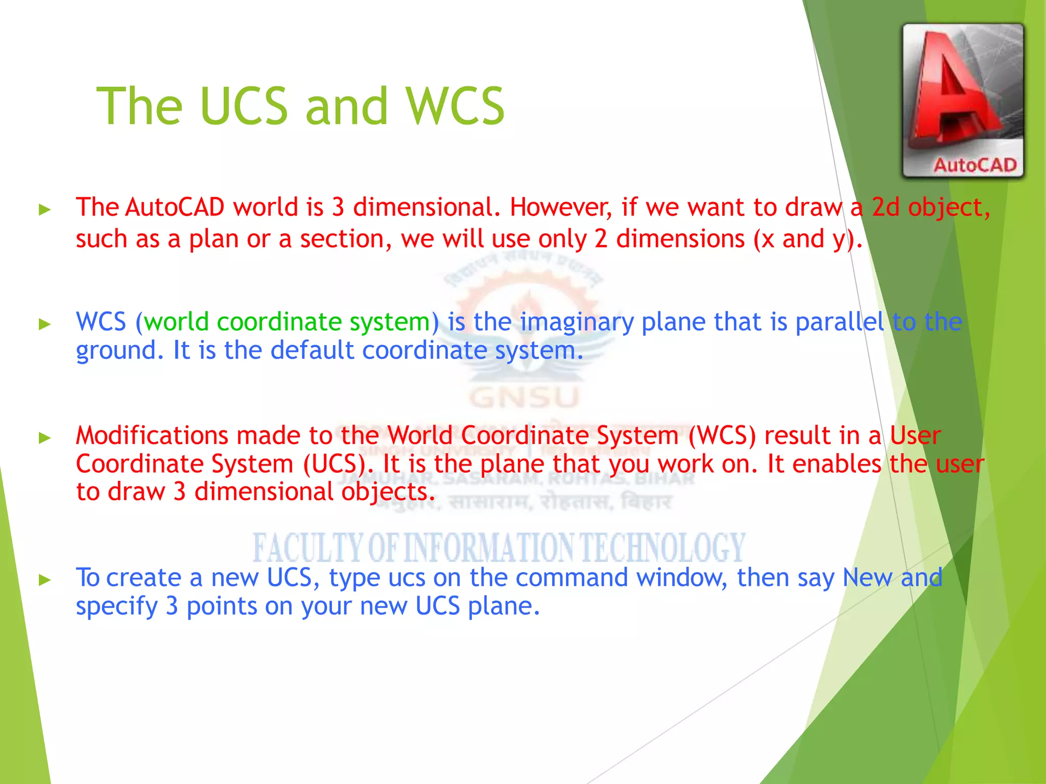 The UCS and WCS
▶ The AutoCAD world is 3 dimensional. However, if we want to draw a 2d object,
such as a plan or a section, we will use only 2 dimensions (x and y).
▶ WCS (world coordinate system) is the imaginary plane that is parallel to the
ground. It is the default coordinate system.
▶ Modifications made to the World Coordinate System (WCS) result in a User
Coordinate System (UCS). It is the plane that you work on. It enables the user
to draw 3 dimensional objects.
▶ To create a new UCS, type ucs on the command window, then say New and
specify 3 points on your new UCS plane.
 