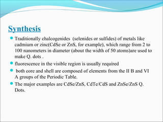 Synthesis
Traditionally chalcogenides (selenides or sulfides) of metals like
cadmium or zinc(CdSe or ZnS, for example), which range from 2 to
100 nanometers in diameter (about the width of 50 atoms)are used to
make Q. dots .
fluorescence in the visible region is usually required
 both core and shell are composed of elements from the II B and VI
A groups of the Periodic Table.
The major examples are CdSe/ZnS, CdTe/CdS and ZnSe/ZnS Q.
Dots.
 