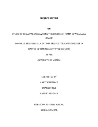 PROJECT REPORT



                             ON

STUDY OF THE AWARENESS AMONG THE CUSTOMER FIAMA DI WILLS AS A
                           BRAND

  TOWARDS THE FULLFILLMENT FOR THE POSTGRADUATE DEGREE IN

            MASTER OF MANAGEMENT STUDIES{MMS}

                           AS PER

                    UNIVERSITY OF MUMBAI




                        SUBMITTED BY

                       ANKIT KUMAWAT

                        {MARKETING}

                      BATCH 2011-2013



                  KOHINOOR BUSINESS SCHOOL

                       KURLA, MUMBAI.
 