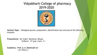 Vidyabharti College of pharmacy
2019-2020
Seminar Topic : Biological sources ,preparation ,identification test and uses of the following
enzymes.
Presented by : Mr. Sushil Marotirao Bhoyar
B.Pharm. 4th year ( Sem. 7 )
Guided by : Prof. A. A. Deshmukh sir
( M. Pharm.)
 