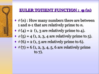 EULER TOTIENT FUNCTION : φ (n)

♦ φ (n) : How many numbers there are between
  1 and n-1 that are relatively prime to n.
♦ φ (4) = 2 (1, 3 are relatively prime to 4).
♦ φ (5) = 4 (1, 2, 3, 4 are relatively prime to 5).
♦ φ (6) = 2 (1, 5 are relatively prime to 6).
♦ φ (7) = 6 (1, 2, 3, 4, 5, 6 are relatively prime
             to 7).
 
