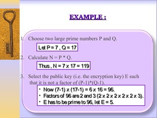 EXAMPLE :


1. Choose two large prime numbers P and Q.
        Let P = 7 , Q = 17
2. Calculate N = P * Q.
        Thus , N = 7 x 17 = 119
3. Select the public key (i.e. the encryption key) E such
   that it is not a factor of (P-1)*(Q-1).
        • Now (7-1) x (17-1) = 6 x 16 = 96.
        • Factors of 96 are 2 and 3 (2 x 2 x 2 x 2 x 2 x 3).
        • E has to be prime to 96, let E = 5.
 