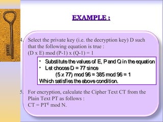 EXAMPLE :


4. Select the private key (i.e. the decryption key) D such
   that the following equation is true :
   (D x E) mod (P-1) x (Q-1) = 1
        • Substitute the values of E, P and Q in the equation
        • Let choose D = 77 since
               (5 x 77) mod 96 = 385 mod 96 = 1
        Which satisfies the above condition.

5. For encryption, calculate the Cipher Text CT from the
   Plain Text PT as follows :
   CT = PTᴱ mod N.
 