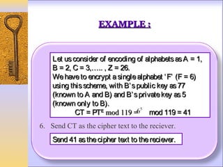 EXAMPLE :


    Let us consider of encoding of alphabets as A = 1,
    B = 2, C = 3,….. , Z = 26.
    We have to encrypt a single alphabet ‘ F’ (F = 6)
    using this scheme, with B’ s public key as 77
    (known to A and B) and B’ s private key as 5
    (known only to B).
                                  5
            CT = PTᴱ mod 119 =6 mod 119 = 41
6. Send CT as the cipher text to the reciever.
    Send 41 as the cipher text to the reciever.
 