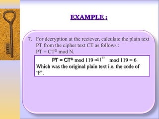 EXAMPLE :


7. For decryption at the reciever, calculate the plain text
   PT from the cipher text CT as follows :
   PT = CTᴰ mod N.
         PT = CTᴰ mod 119 =
                                   77
                               41 mod 119 = 6
   Which was the original plain text i.e. the code of
   ‘F’.
 
