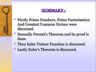 SUMMARY :

 Firstly Prime Numbers, Prime Factorization
  And Greatest Common Divisor were
  discussed.
 Secondly Fermat’s Theorem and its proof is
  done.
 Then Euler Totient Function is discussed.
 Lastly Euler’s Theorem is discussed.
 