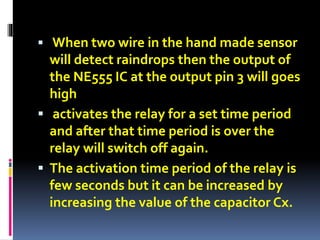  When two wire in the hand made sensor
will detect raindrops then the output of
the NE555 IC at the output pin 3 will goes
high
 activates the relay for a set time period
and after that time period is over the
relay will switch off again.
 The activation time period of the relay is
few seconds but it can be increased by
increasing the value of the capacitor Cx.
 