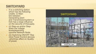 SWITCHYARD
 It is a switching station
which has the following
credits :(i) Main
link between
Generating plant
and Transmissionsystem,w
hich has a large influence
on the security of thesupply.
 (ii) Step-up and/or Step-
down the voltage
levelsdepending
uponthe Network Node.
 (iii) Switching ON/OFF Rea
ctive Power Control devices
,whichhas effect on Quality
of power.
 