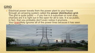 GRID
 Electrical power travels from the power plant to your house
through an amazing system called the power distribution grid.
The grid is quite public — if you live in a suburban or rural area,
chances are it is right out in the open for all to see. It is so public,
in fact, that you probably don't even notice it anymore.
Your brainlikely ignores all of the power lines because it has seen
them so often.
 