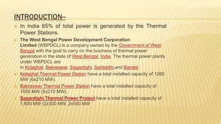 INTRODUCTION--
 In India 65% of total power is generated by the Thermal
Power Stations.
 The West Bengal Power Development Corporation
Limited (WBPDCL) is a company owned by the Government of West
Bengal with the goal to carry on the business of thermal power
generation in the state of West Bengal, India. The thermal power plants
under WBPDCL are
in Kolaghat, Bakreswar, Sagardighi, Santaldih,and Bandel.
 Kolaghat Thermal Power Station have a total installed capacity of 1260
MW (6x210 MW).
 Bakreswar Thermal Power Station have a total installed capacity of
1050 MW (5x210 MW).
 Sagardighi Thermal Power Project have a total installed capacity of
1,600 MW (2x300 MW, 2x500 MW
 