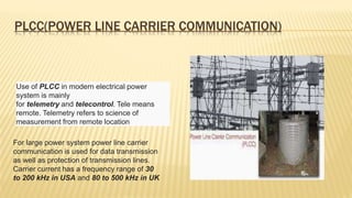 PLCC(POWER LINE CARRIER COMMUNICATION)
Use of PLCC in modern electrical power
system is mainly
for telemetry and telecontrol. Tele means
remote. Telemetry refers to science of
measurement from remote location
For large power system power line carrier
communication is used for data transmission
as well as protection of transmission lines.
Carrier current has a frequency range of 30
to 200 kHz in USA and 80 to 500 kHz in UK
 