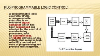PLC(PROGRAMMABLE LOGIC CONTROL)
 A programmable logic
controller (PLC),
or programmable
controller is an
industrial digital
computer which has
been ruggedised and
adapted for the control of
manufacturing
processes, such
as assembly lines,
or robotic devices, or any
activity that requires high
reliability control and
ease of programming and
process fault diagnosis.
 