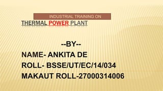 THERMAL POWER PLANT
--BY--
NAME- ANKITA DE
ROLL- BSSE/UT/EC/14/034
MAKAUT ROLL-27000314006
INDUSTRIAL TRAINING ON
 