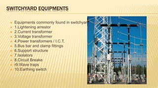 SWITCHYARD EQUIPMENTS
 Equipments commonly found in switchyard :
 1.Lightening arrestor
 2.Current transformer
 3.Voltage transformer
 4.Power transformers / I.C.T.
 5.Bus bar and clamp fittings
 6.Support structure
 7.Isolators
 8.Circuit Breake
 r9.Wave traps
 10.Earthing switch
 