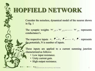 HOPFIELD NETWORK
             Consider the noiseless, dynamical model of the neuron shown
             in fig. 1

             The synaptic weights w          j1
                                                  ,w    j2
                                                             ,...... w   jn   represents
             conductance’s.

             The respective inputs x1 t , x 2 t ,...... x n t                 represents
             the potentials, N is number of inputs.

             These inputs are applied to a current summing junction
             characterized as follows:
                 • Low input resistance.
                 • Unity current gain.
                 • High output resistance.

10/31/2012           PRESENTATION ON HOPFIELD NETWORK                                7
 