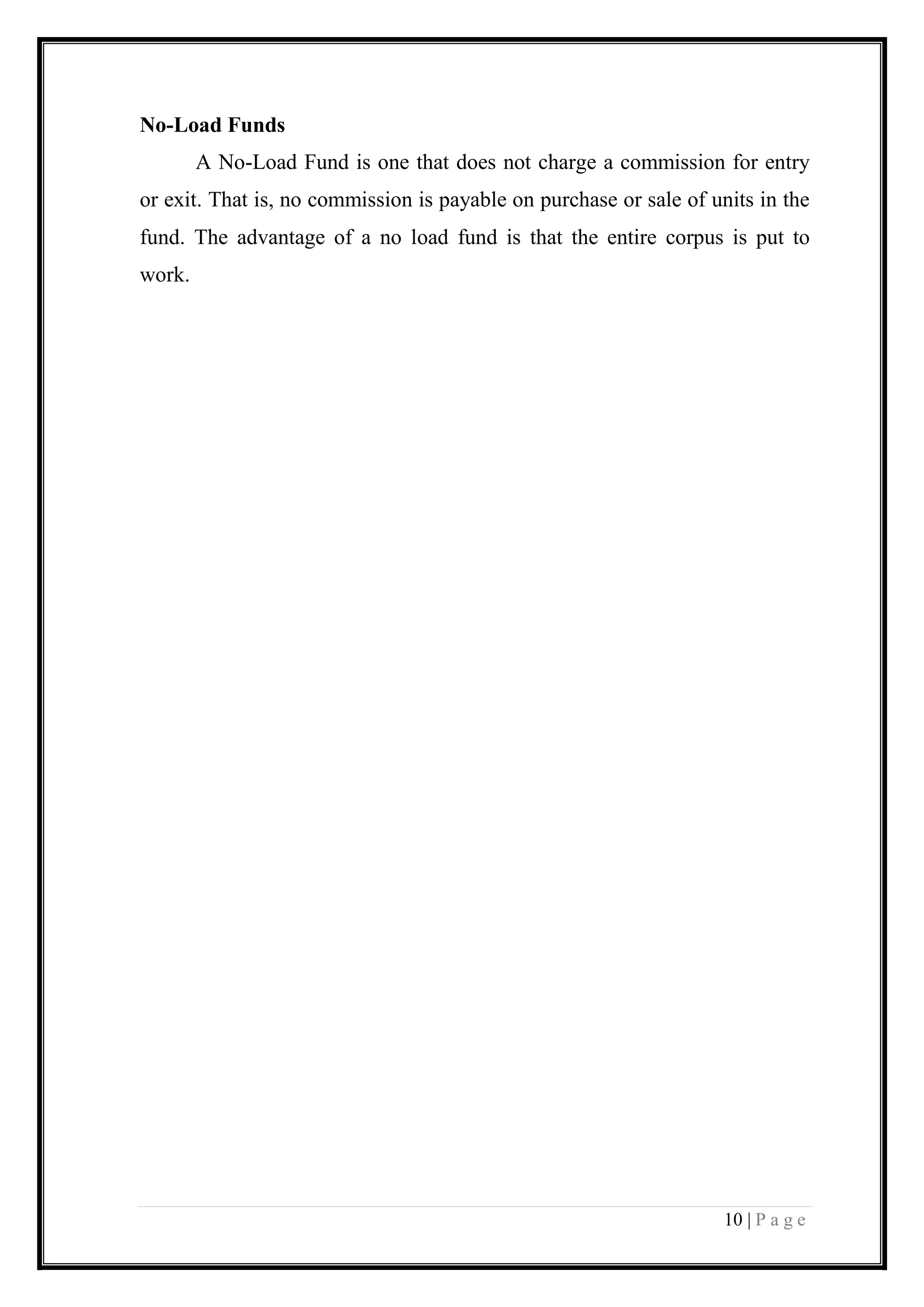 10 | P a g e 
No-Load Funds 
A No-Load Fund is one that does not charge a commission for entry or exit. That is, no commission is payable on purchase or sale of units in the fund. The advantage of a no load fund is that the entire corpus is put to work. 
 