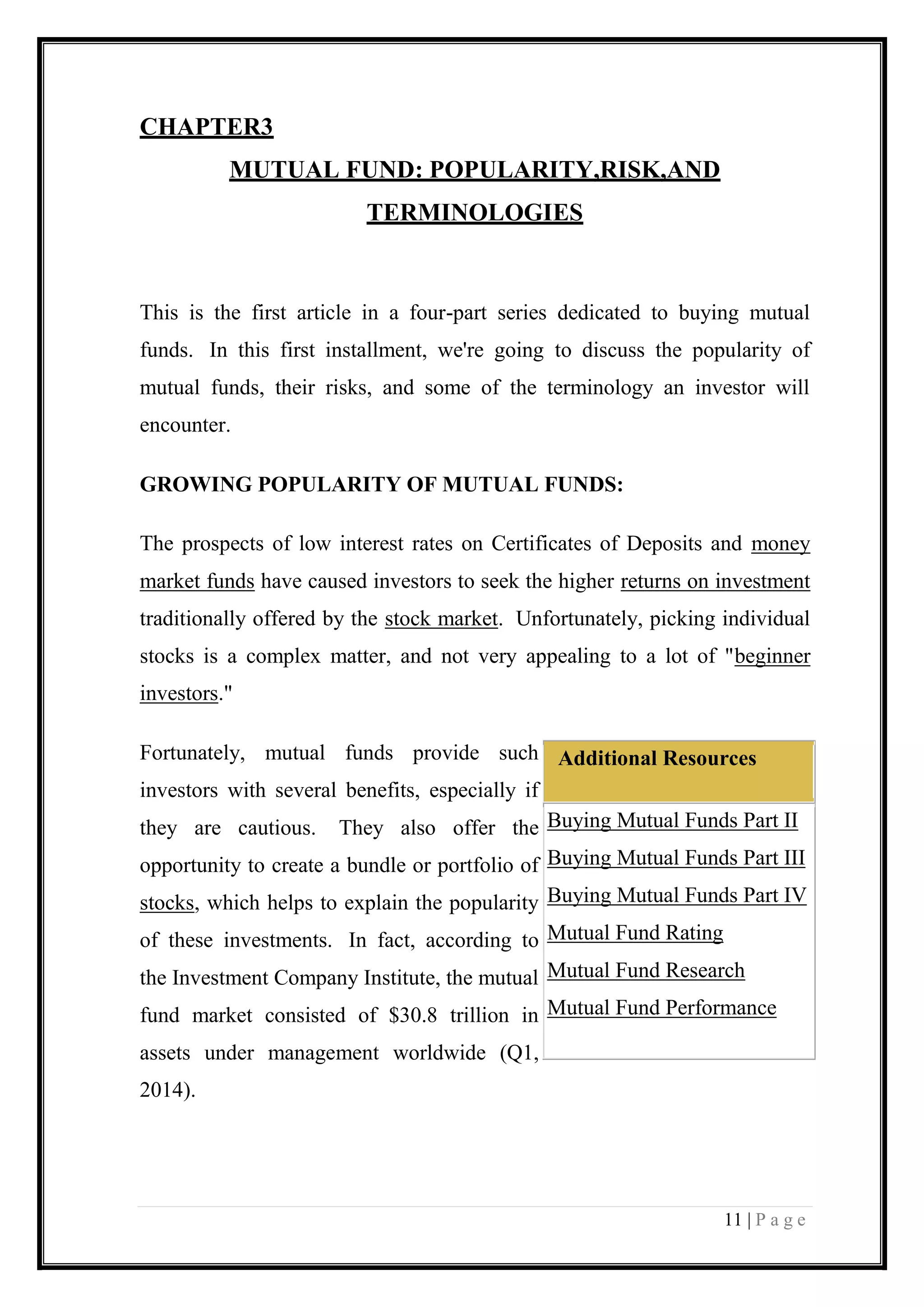 11 | P a g e 
CHAPTER3 
MUTUAL FUND: POPULARITY,RISK,AND TERMINOLOGIES 
This is the first article in a four-part series dedicated to buying mutual funds. In this first installment, we're going to discuss the popularity of mutual funds, their risks, and some of the terminology an investor will encounter. 
GROWING POPULARITY OF MUTUAL FUNDS: 
The prospects of low interest rates on Certificates of Deposits and money market funds have caused investors to seek the higher returns on investment traditionally offered by the stock market. Unfortunately, picking individual stocks is a complex matter, and not very appealing to a lot of "beginner investors." 
Fortunately, mutual funds provide such investors with several benefits, especially if they are cautious. They also offer the opportunity to create a bundle or portfolio of stocks, which helps to explain the popularity of these investments. In fact, according to the Investment Company Institute, the mutual fund market consisted of $30.8 trillion in assets under management worldwide (Q1, 2014). Additional Resources 
 Buying Mutual Funds Part II 
 Buying Mutual Funds Part III 
 Buying Mutual Funds Part IV 
 Mutual Fund Rating 
 Mutual Fund Research 
 Mutual Fund Performance  