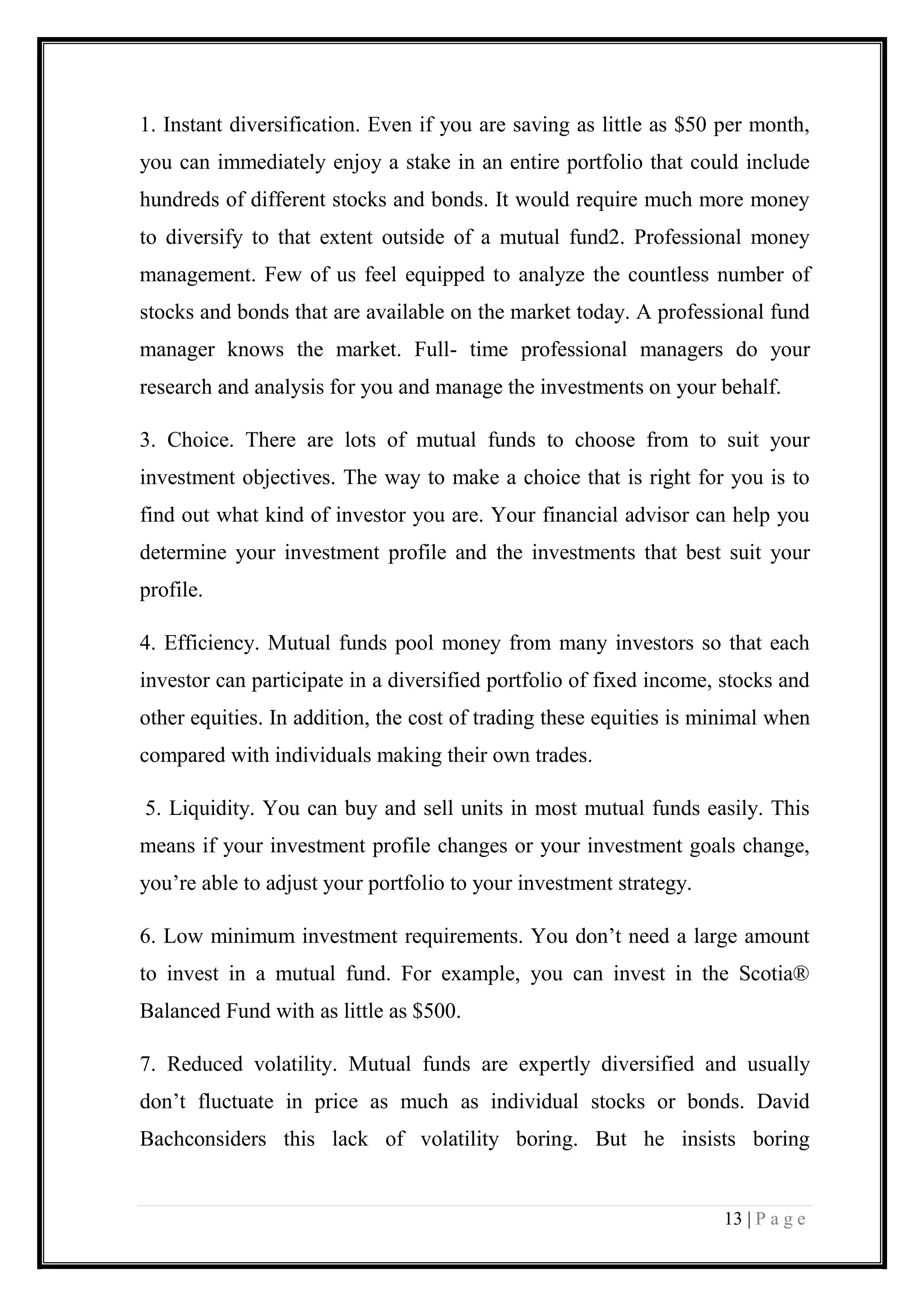 13 | P a g e 
1. Instant diversification. Even if you are saving as little as $50 per month, you can immediately enjoy a stake in an entire portfolio that could include hundreds of different stocks and bonds. It would require much more money to diversify to that extent outside of a mutual fund2. Professional money management. Few of us feel equipped to analyze the countless number of stocks and bonds that are available on the market today. A professional fund manager knows the market. Full- time professional managers do your research and analysis for you and manage the investments on your behalf. 
3. Choice. There are lots of mutual funds to choose from to suit your investment objectives. The way to make a choice that is right for you is to find out what kind of investor you are. Your financial advisor can help you determine your investment profile and the investments that best suit your profile. 
4. Efficiency. Mutual funds pool money from many investors so that each investor can participate in a diversified portfolio of fixed income, stocks and other equities. In addition, the cost of trading these equities is minimal when compared with individuals making their own trades. 
5. Liquidity. You can buy and sell units in most mutual funds easily. This means if your investment profile changes or your investment goals change, you’re able to adjust your portfolio to your investment strategy. 
6. Low minimum investment requirements. You don’t need a large amount to invest in a mutual fund. For example, you can invest in the Scotia® Balanced Fund with as little as $500. 
7. Reduced volatility. Mutual funds are expertly diversified and usually don’t fluctuate in price as much as individual stocks or bonds. David Bachconsiders this lack of volatility boring. But he insists boring  