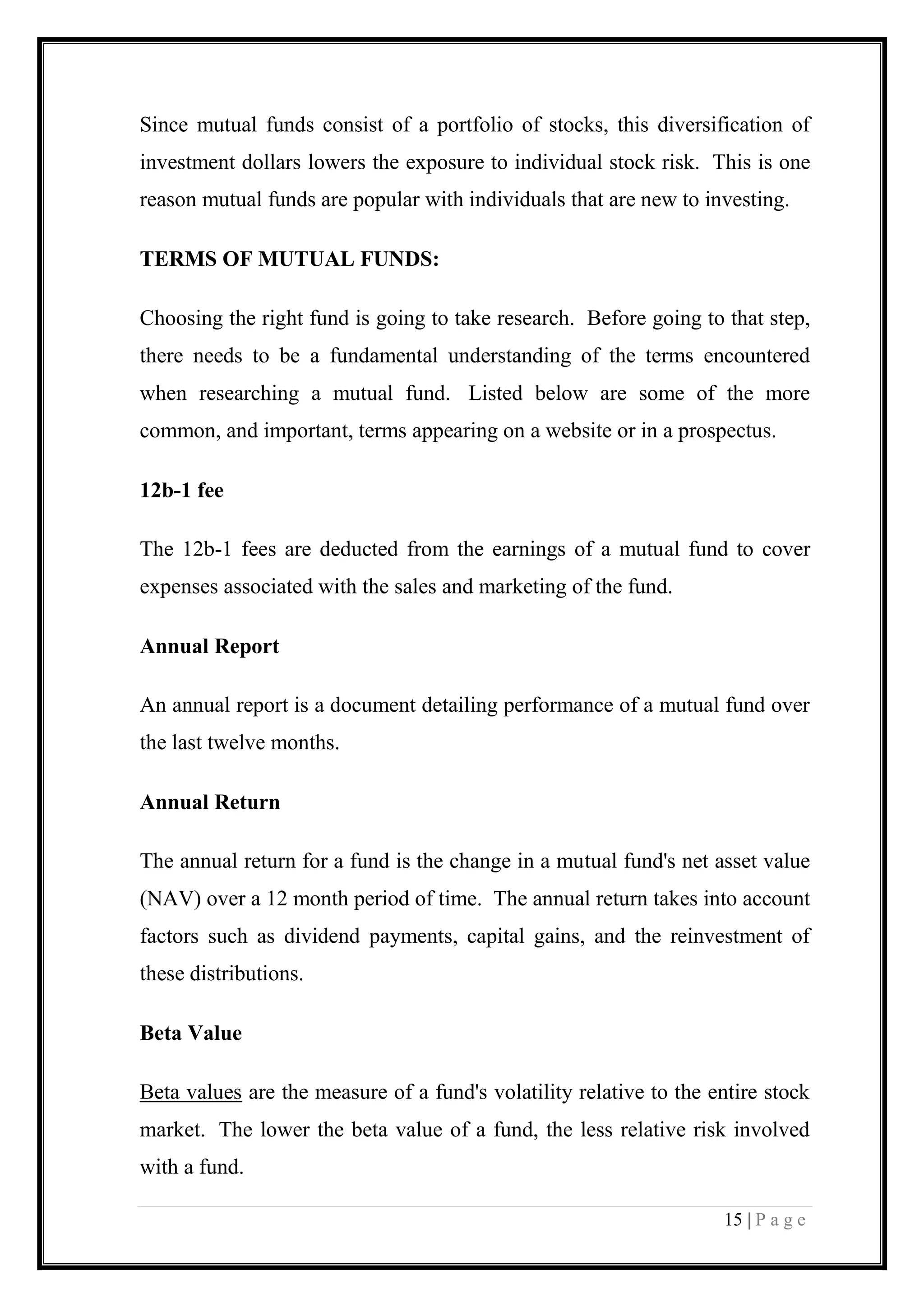 15 | P a g e 
Since mutual funds consist of a portfolio of stocks, this diversification of investment dollars lowers the exposure to individual stock risk. This is one reason mutual funds are popular with individuals that are new to investing. 
TERMS OF MUTUAL FUNDS: 
Choosing the right fund is going to take research. Before going to that step, there needs to be a fundamental understanding of the terms encountered when researching a mutual fund. Listed below are some of the more common, and important, terms appearing on a website or in a prospectus. 
12b-1 fee 
The 12b-1 fees are deducted from the earnings of a mutual fund to cover expenses associated with the sales and marketing of the fund. 
Annual Report 
An annual report is a document detailing performance of a mutual fund over the last twelve months. 
Annual Return 
The annual return for a fund is the change in a mutual fund's net asset value (NAV) over a 12 month period of time. The annual return takes into account factors such as dividend payments, capital gains, and the reinvestment of these distributions. 
Beta Value 
Beta values are the measure of a fund's volatility relative to the entire stock market. The lower the beta value of a fund, the less relative risk involved with a fund.  