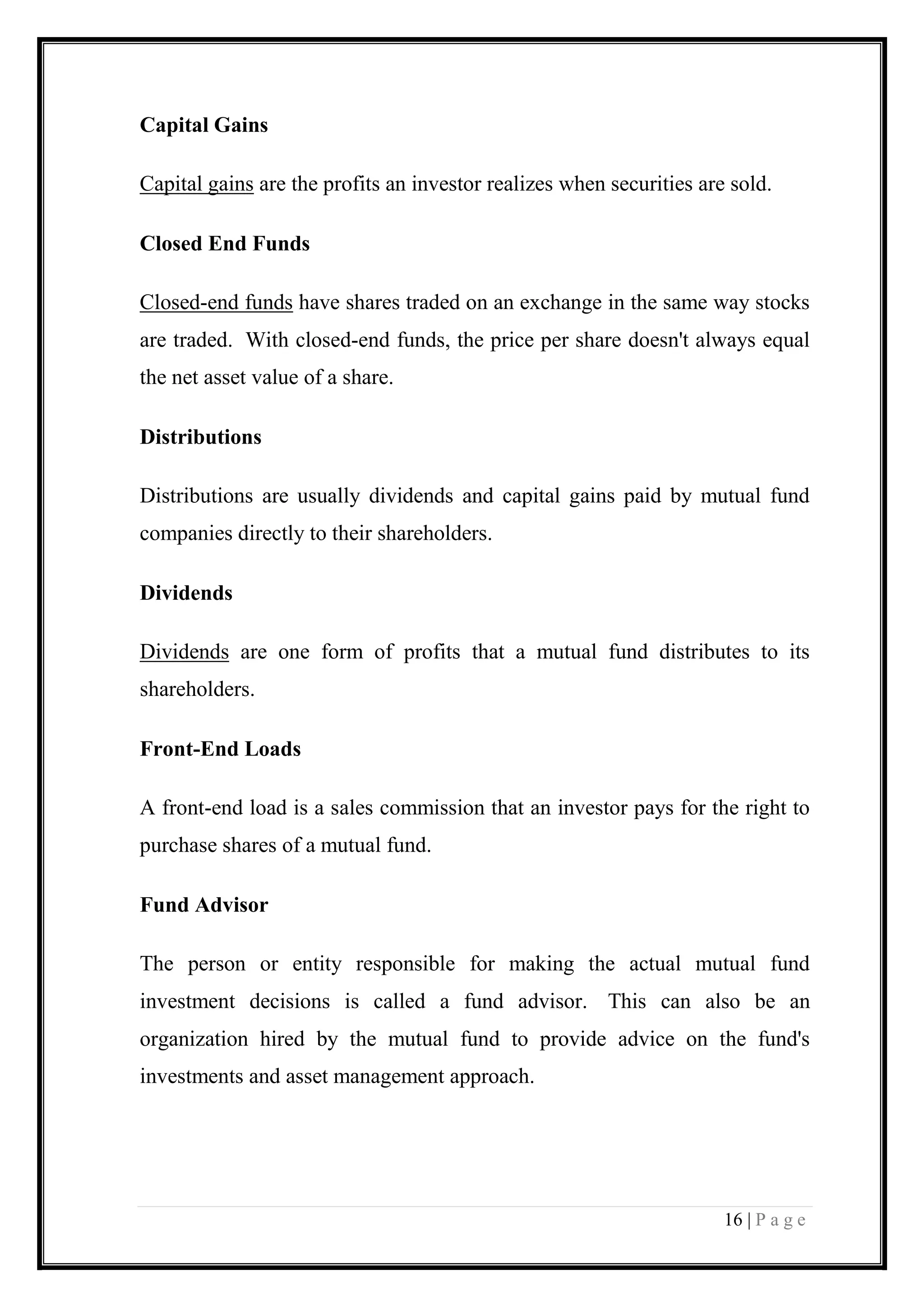 16 | P a g e 
Capital Gains 
Capital gains are the profits an investor realizes when securities are sold. 
Closed End Funds 
Closed-end funds have shares traded on an exchange in the same way stocks are traded. With closed-end funds, the price per share doesn't always equal the net asset value of a share. 
Distributions 
Distributions are usually dividends and capital gains paid by mutual fund companies directly to their shareholders. 
Dividends 
Dividends are one form of profits that a mutual fund distributes to its shareholders. 
Front-End Loads 
A front-end load is a sales commission that an investor pays for the right to purchase shares of a mutual fund. 
Fund Advisor 
The person or entity responsible for making the actual mutual fund investment decisions is called a fund advisor. This can also be an organization hired by the mutual fund to provide advice on the fund's investments and asset management approach.  