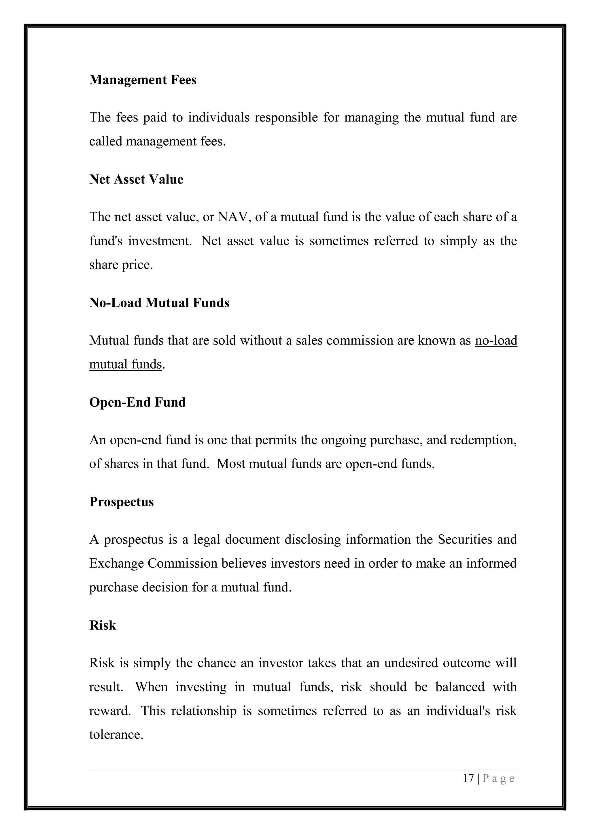 17 | P a g e 
Management Fees 
The fees paid to individuals responsible for managing the mutual fund are called management fees. 
Net Asset Value 
The net asset value, or NAV, of a mutual fund is the value of each share of a fund's investment. Net asset value is sometimes referred to simply as the share price. 
No-Load Mutual Funds 
Mutual funds that are sold without a sales commission are known as no-load mutual funds. 
Open-End Fund 
An open-end fund is one that permits the ongoing purchase, and redemption, of shares in that fund. Most mutual funds are open-end funds. 
Prospectus 
A prospectus is a legal document disclosing information the Securities and Exchange Commission believes investors need in order to make an informed purchase decision for a mutual fund. 
Risk 
Risk is simply the chance an investor takes that an undesired outcome will result. When investing in mutual funds, risk should be balanced with reward. This relationship is sometimes referred to as an individual's risk tolerance.  