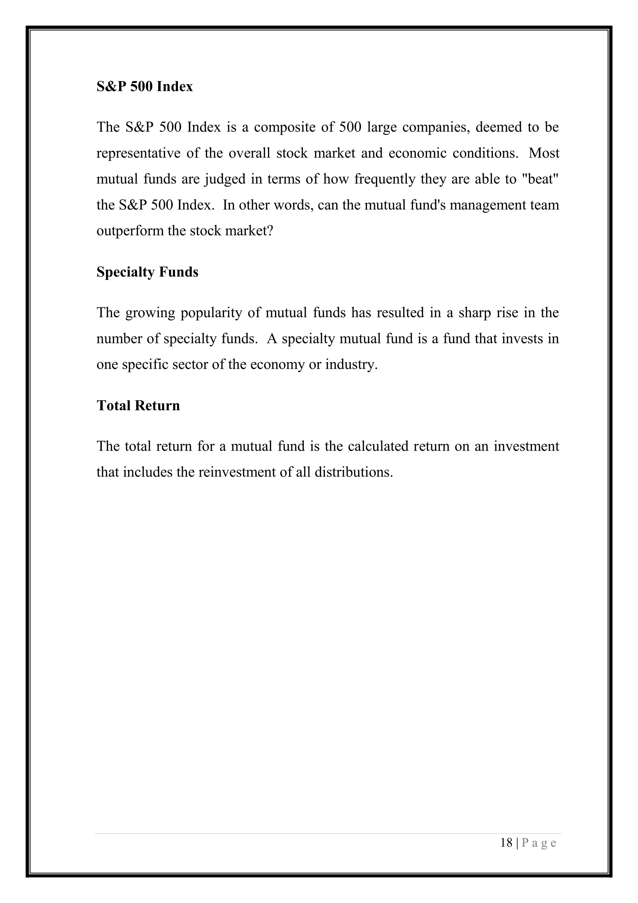18 | P a g e 
S&P 500 Index 
The S&P 500 Index is a composite of 500 large companies, deemed to be representative of the overall stock market and economic conditions. Most mutual funds are judged in terms of how frequently they are able to "beat" the S&P 500 Index. In other words, can the mutual fund's management team outperform the stock market? 
Specialty Funds 
The growing popularity of mutual funds has resulted in a sharp rise in the number of specialty funds. A specialty mutual fund is a fund that invests in one specific sector of the economy or industry. 
Total Return 
The total return for a mutual fund is the calculated return on an investment that includes the reinvestment of all distributions. 
 