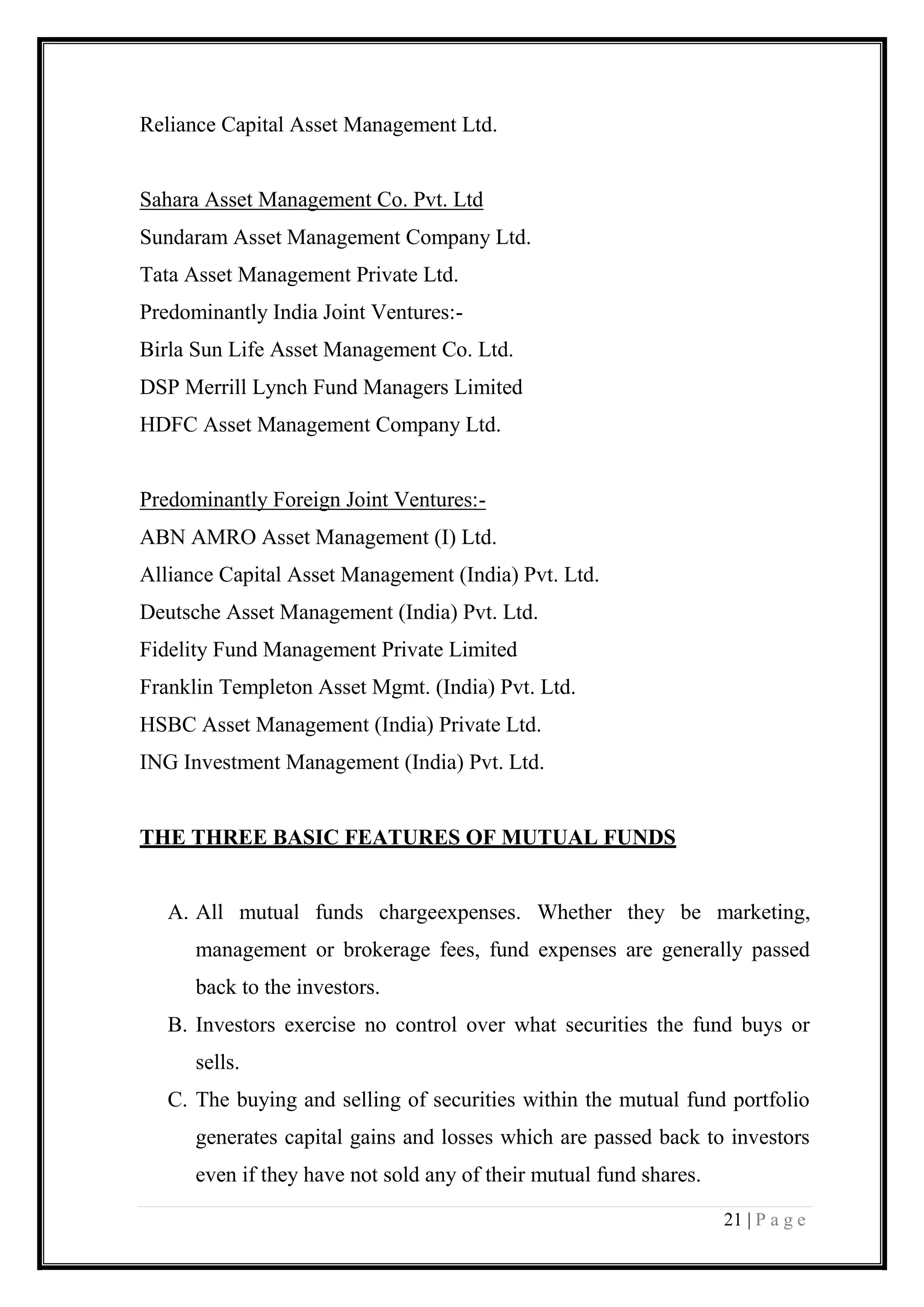 21 | P a g e 
Reliance Capital Asset Management Ltd. 
Sahara Asset Management Co. Pvt. Ltd 
Sundaram Asset Management Company Ltd. 
Tata Asset Management Private Ltd. 
Predominantly India Joint Ventures:- 
Birla Sun Life Asset Management Co. Ltd. 
DSP Merrill Lynch Fund Managers Limited 
HDFC Asset Management Company Ltd. 
Predominantly Foreign Joint Ventures:- 
ABN AMRO Asset Management (I) Ltd. 
Alliance Capital Asset Management (India) Pvt. Ltd. 
Deutsche Asset Management (India) Pvt. Ltd. 
Fidelity Fund Management Private Limited 
Franklin Templeton Asset Mgmt. (India) Pvt. Ltd. 
HSBC Asset Management (India) Private Ltd. 
ING Investment Management (India) Pvt. Ltd. 
THE THREE BASIC FEATURES OF MUTUAL FUNDS 
A. All mutual funds chargeexpenses. Whether they be marketing, management or brokerage fees, fund expenses are generally passed back to the investors. 
B. Investors exercise no control over what securities the fund buys or sells. 
C. The buying and selling of securities within the mutual fund portfolio generates capital gains and losses which are passed back to investors even if they have not sold any of their mutual fund shares.  