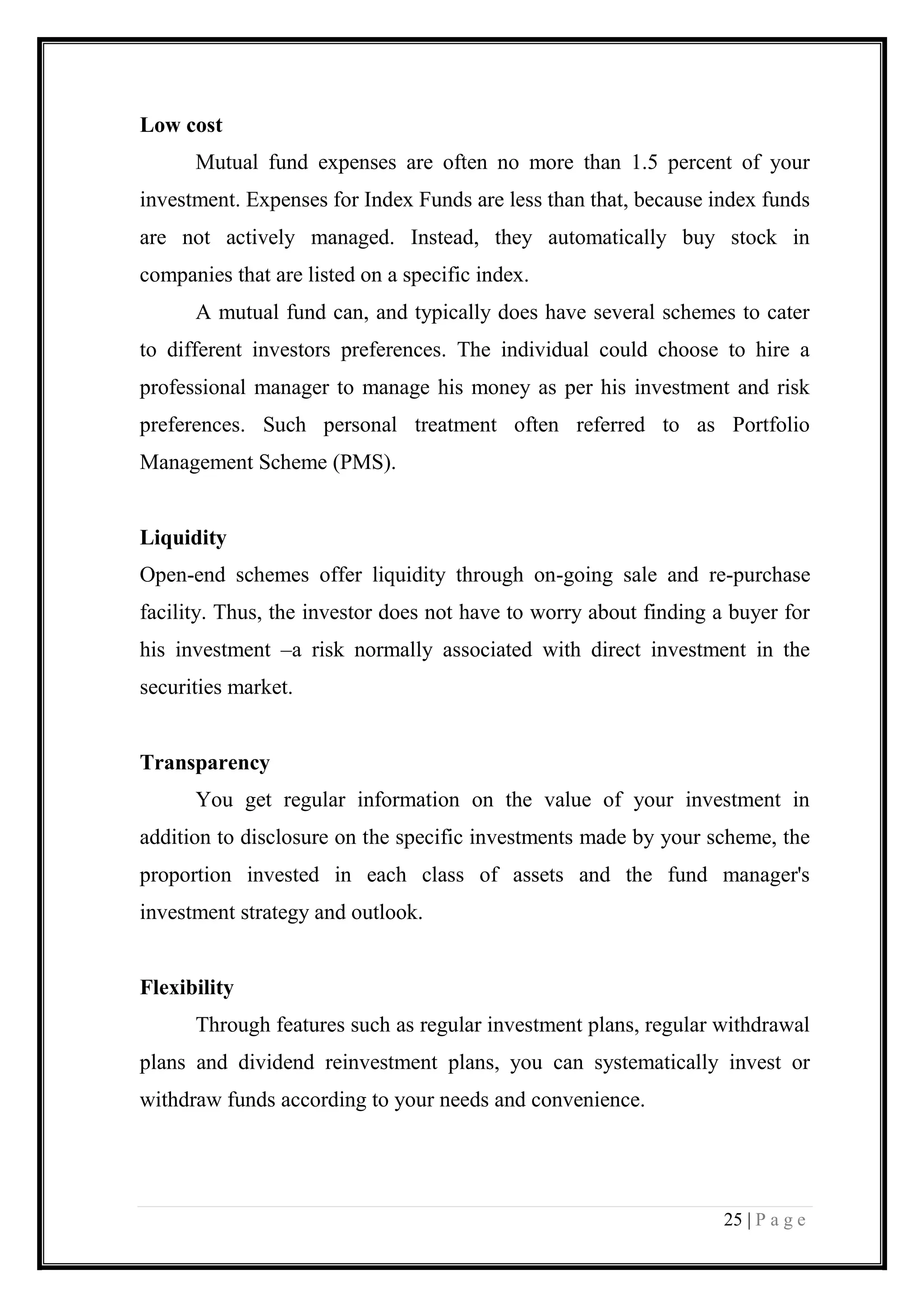 25 | P a g e 
Low cost 
Mutual fund expenses are often no more than 1.5 percent of your investment. Expenses for Index Funds are less than that, because index funds are not actively managed. Instead, they automatically buy stock in companies that are listed on a specific index. 
A mutual fund can, and typically does have several schemes to cater to different investors preferences. The individual could choose to hire a professional manager to manage his money as per his investment and risk preferences. Such personal treatment often referred to as Portfolio Management Scheme (PMS). 
Liquidity 
Open-end schemes offer liquidity through on-going sale and re-purchase facility. Thus, the investor does not have to worry about finding a buyer for his investment –a risk normally associated with direct investment in the securities market. 
Transparency 
You get regular information on the value of your investment in addition to disclosure on the specific investments made by your scheme, the proportion invested in each class of assets and the fund manager's investment strategy and outlook. 
Flexibility 
Through features such as regular investment plans, regular withdrawal plans and dividend reinvestment plans, you can systematically invest or withdraw funds according to your needs and convenience. 
 