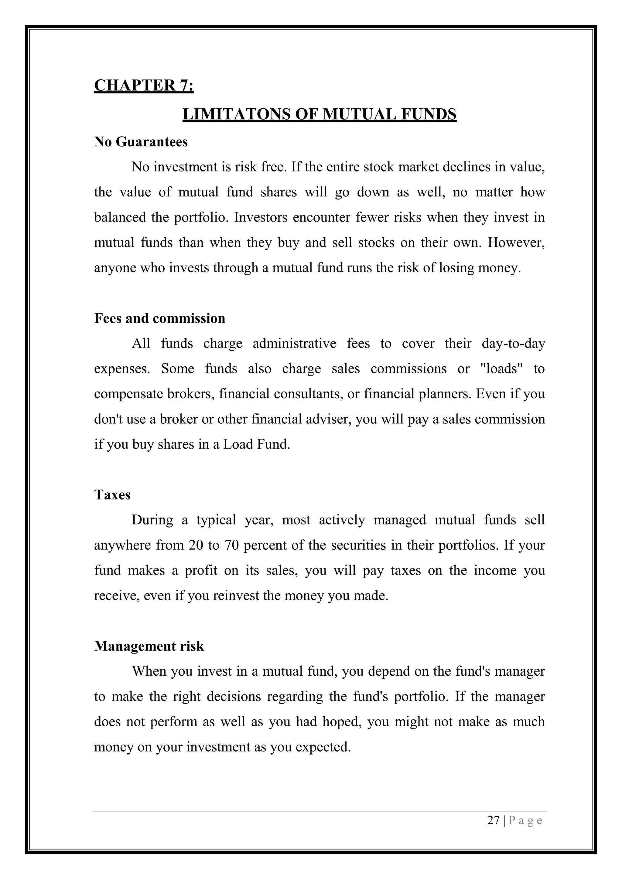 27 | P a g e 
CHAPTER 7: 
LIMITATONS OF MUTUAL FUNDS 
No Guarantees 
No investment is risk free. If the entire stock market declines in value, the value of mutual fund shares will go down as well, no matter how balanced the portfolio. Investors encounter fewer risks when they invest in mutual funds than when they buy and sell stocks on their own. However, anyone who invests through a mutual fund runs the risk of losing money. 
Fees and commission 
All funds charge administrative fees to cover their day-to-day expenses. Some funds also charge sales commissions or "loads" to compensate brokers, financial consultants, or financial planners. Even if you don't use a broker or other financial adviser, you will pay a sales commission if you buy shares in a Load Fund. 
Taxes 
During a typical year, most actively managed mutual funds sell anywhere from 20 to 70 percent of the securities in their portfolios. If your fund makes a profit on its sales, you will pay taxes on the income you receive, even if you reinvest the money you made. 
Management risk 
When you invest in a mutual fund, you depend on the fund's manager to make the right decisions regarding the fund's portfolio. If the manager does not perform as well as you had hoped, you might not make as much money on your investment as you expected. 
 