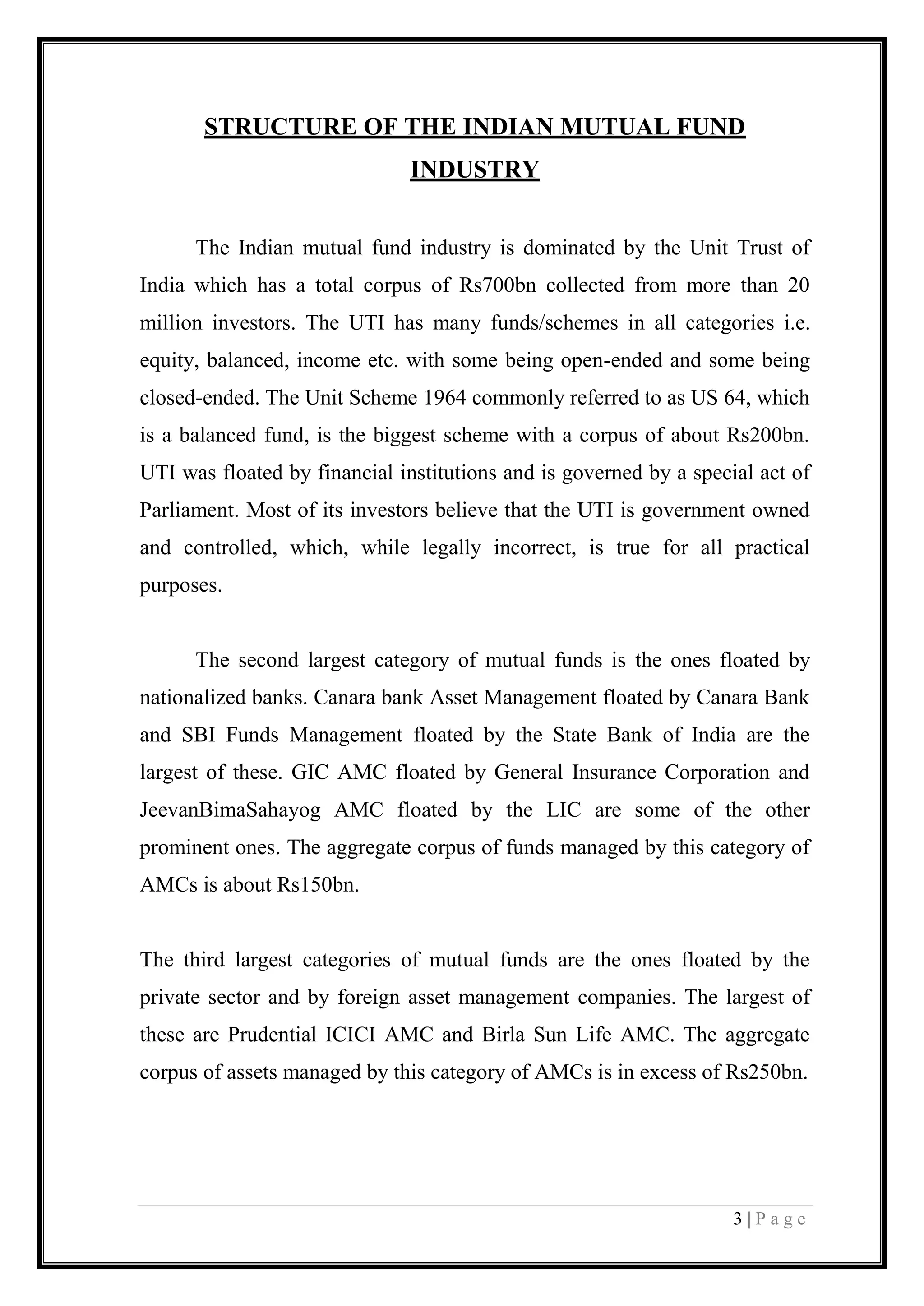 3 | P a g e 
STRUCTURE OF THE INDIAN MUTUAL FUND INDUSTRY 
The Indian mutual fund industry is dominated by the Unit Trust of India which has a total corpus of Rs700bn collected from more than 20 million investors. The UTI has many funds/schemes in all categories i.e. equity, balanced, income etc. with some being open-ended and some being closed-ended. The Unit Scheme 1964 commonly referred to as US 64, which is a balanced fund, is the biggest scheme with a corpus of about Rs200bn. UTI was floated by financial institutions and is governed by a special act of Parliament. Most of its investors believe that the UTI is government owned and controlled, which, while legally incorrect, is true for all practical purposes. 
The second largest category of mutual funds is the ones floated by nationalized banks. Canara bank Asset Management floated by Canara Bank and SBI Funds Management floated by the State Bank of India are the largest of these. GIC AMC floated by General Insurance Corporation and JeevanBimaSahayog AMC floated by the LIC are some of the other prominent ones. The aggregate corpus of funds managed by this category of AMCs is about Rs150bn. 
The third largest categories of mutual funds are the ones floated by the private sector and by foreign asset management companies. The largest of these are Prudential ICICI AMC and Birla Sun Life AMC. The aggregate corpus of assets managed by this category of AMCs is in excess of Rs250bn. 
 