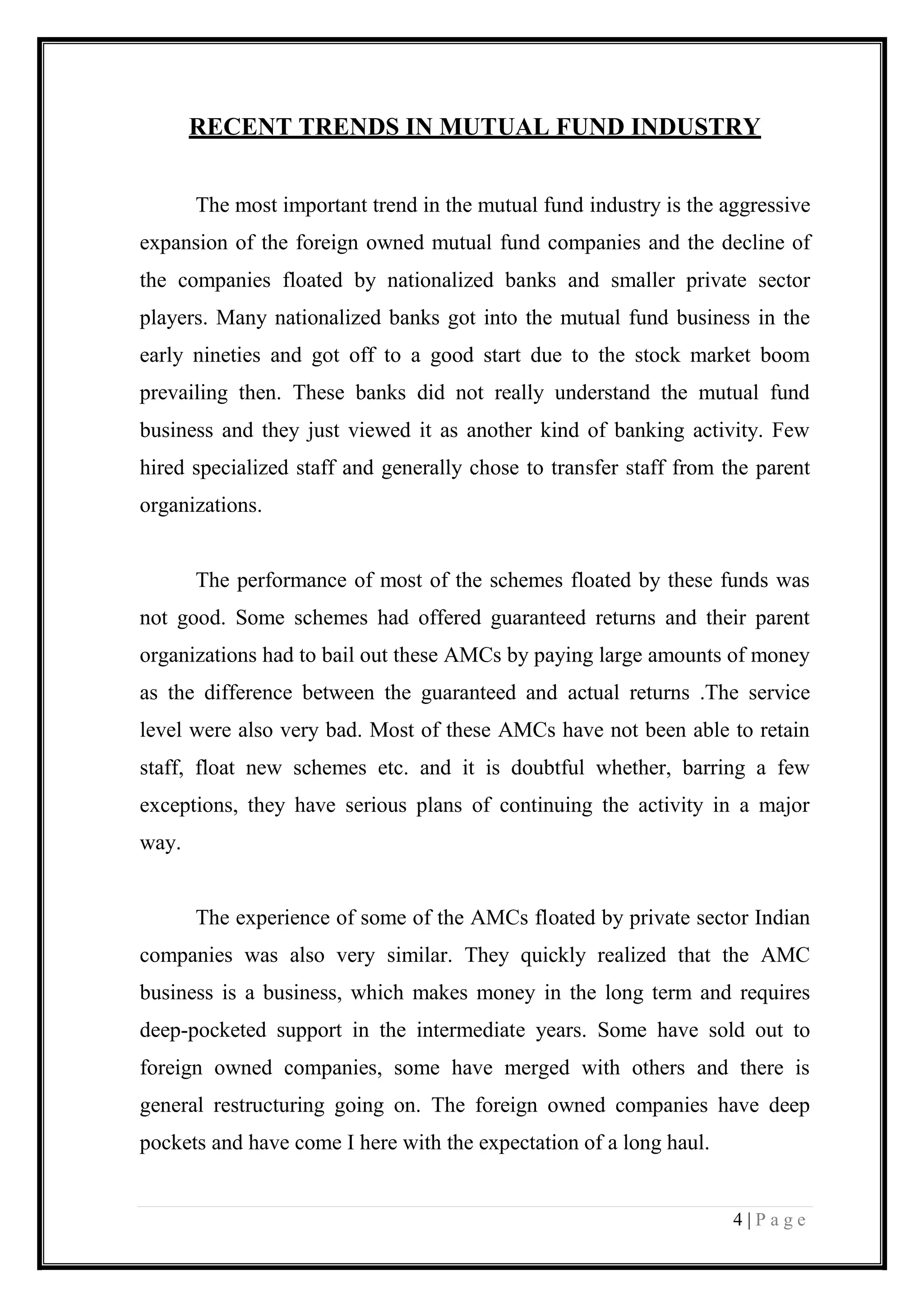 4 | P a g e 
RECENT TRENDS IN MUTUAL FUND INDUSTRY 
The most important trend in the mutual fund industry is the aggressive expansion of the foreign owned mutual fund companies and the decline of the companies floated by nationalized banks and smaller private sector players. Many nationalized banks got into the mutual fund business in the early nineties and got off to a good start due to the stock market boom prevailing then. These banks did not really understand the mutual fund business and they just viewed it as another kind of banking activity. Few hired specialized staff and generally chose to transfer staff from the parent organizations. 
The performance of most of the schemes floated by these funds was not good. Some schemes had offered guaranteed returns and their parent organizations had to bail out these AMCs by paying large amounts of money as the difference between the guaranteed and actual returns .The service level were also very bad. Most of these AMCs have not been able to retain staff, float new schemes etc. and it is doubtful whether, barring a few exceptions, they have serious plans of continuing the activity in a major way. 
The experience of some of the AMCs floated by private sector Indian companies was also very similar. They quickly realized that the AMC business is a business, which makes money in the long term and requires deep-pocketed support in the intermediate years. Some have sold out to foreign owned companies, some have merged with others and there is general restructuring going on. The foreign owned companies have deep pockets and have come I here with the expectation of a long haul. 
 