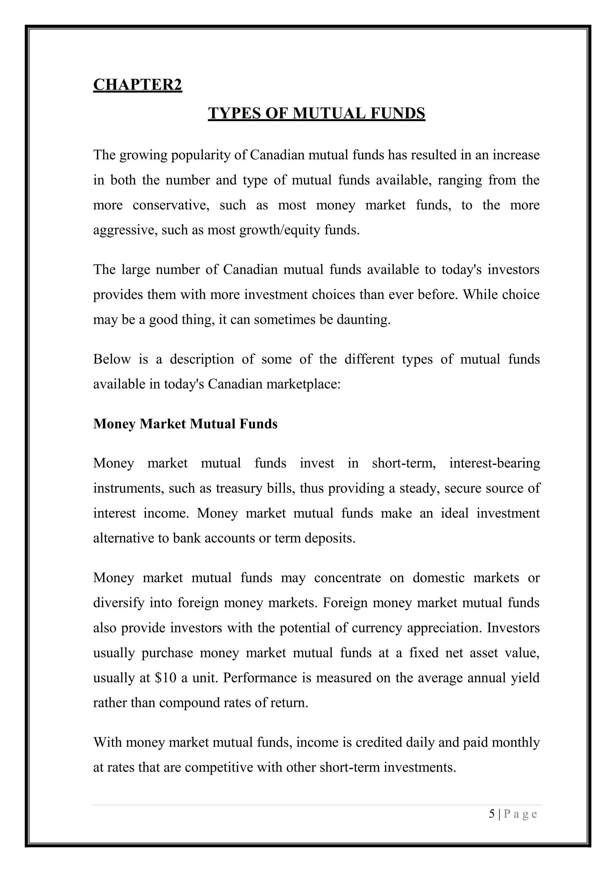 5 | P a g e 
CHAPTER2 
TYPES OF MUTUAL FUNDS The growing popularity of Canadian mutual funds has resulted in an increase in both the number and type of mutual funds available, ranging from the more conservative, such as most money market funds, to the more aggressive, such as most growth/equity funds. The large number of Canadian mutual funds available to today's investors provides them with more investment choices than ever before. While choice may be a good thing, it can sometimes be daunting. Below is a description of some of the different types of mutual funds available in today's Canadian marketplace: Money Market Mutual Funds Money market mutual funds invest in short-term, interest-bearing instruments, such as treasury bills, thus providing a steady, secure source of interest income. Money market mutual funds make an ideal investment alternative to bank accounts or term deposits. Money market mutual funds may concentrate on domestic markets or diversify into foreign money markets. Foreign money market mutual funds also provide investors with the potential of currency appreciation. Investors usually purchase money market mutual funds at a fixed net asset value, usually at $10 a unit. Performance is measured on the average annual yield rather than compound rates of return. With money market mutual funds, income is credited daily and paid monthly at rates that are competitive with other short-term investments.  