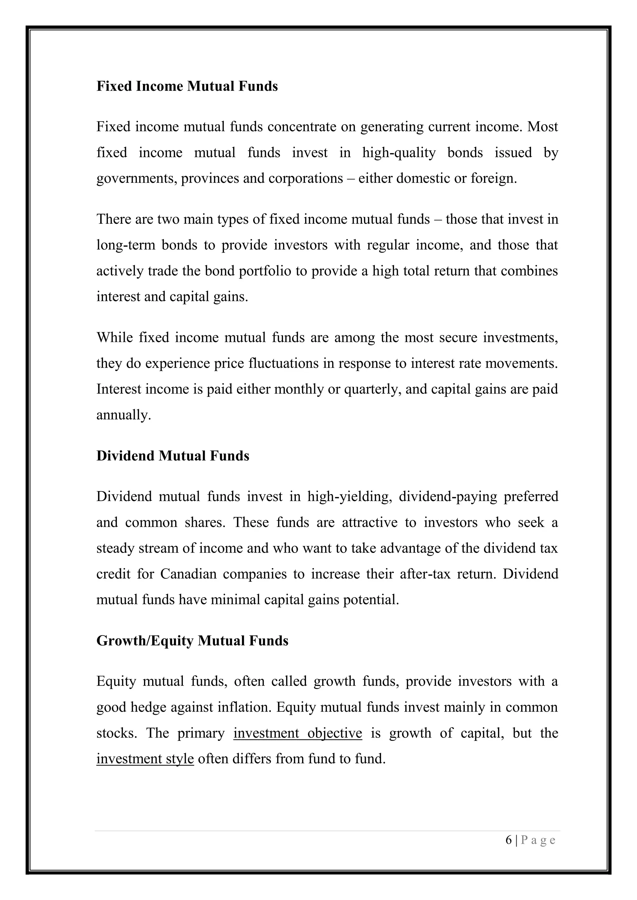 6 | P a g e 
Fixed Income Mutual Funds Fixed income mutual funds concentrate on generating current income. Most fixed income mutual funds invest in high-quality bonds issued by governments, provinces and corporations – either domestic or foreign. There are two main types of fixed income mutual funds – those that invest in long-term bonds to provide investors with regular income, and those that actively trade the bond portfolio to provide a high total return that combines interest and capital gains. While fixed income mutual funds are among the most secure investments, they do experience price fluctuations in response to interest rate movements. Interest income is paid either monthly or quarterly, and capital gains are paid annually. Dividend Mutual Funds Dividend mutual funds invest in high-yielding, dividend-paying preferred and common shares. These funds are attractive to investors who seek a steady stream of income and who want to take advantage of the dividend tax credit for Canadian companies to increase their after-tax return. Dividend mutual funds have minimal capital gains potential. Growth/Equity Mutual Funds Equity mutual funds, often called growth funds, provide investors with a good hedge against inflation. Equity mutual funds invest mainly in common stocks. The primary investment objective is growth of capital, but the investment style often differs from fund to fund.  