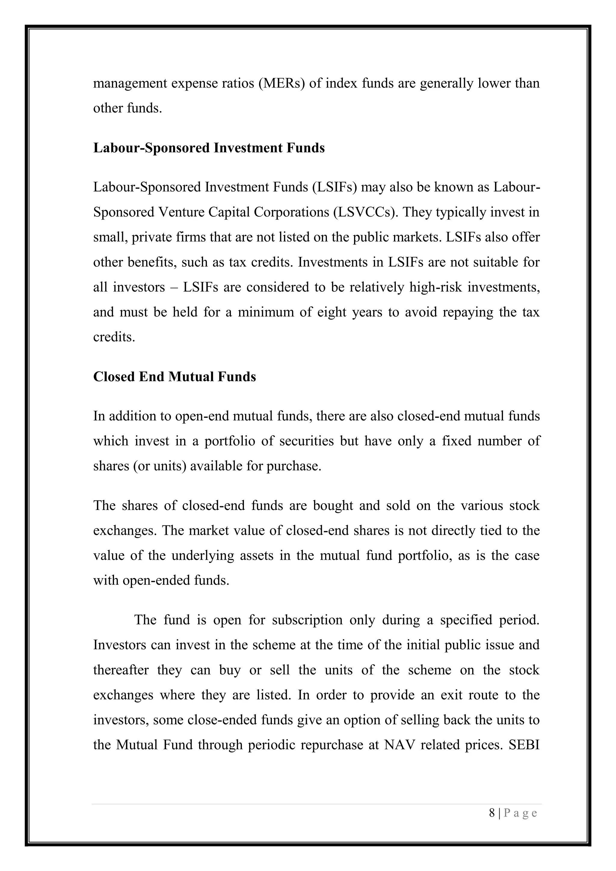 8 | P a g e 
management expense ratios (MERs) of index funds are generally lower than other funds. Labour-Sponsored Investment Funds Labour-Sponsored Investment Funds (LSIFs) may also be known as Labour- Sponsored Venture Capital Corporations (LSVCCs). They typically invest in small, private firms that are not listed on the public markets. LSIFs also offer other benefits, such as tax credits. Investments in LSIFs are not suitable for all investors – LSIFs are considered to be relatively high-risk investments, and must be held for a minimum of eight years to avoid repaying the tax credits. Closed End Mutual Funds In addition to open-end mutual funds, there are also closed-end mutual funds which invest in a portfolio of securities but have only a fixed number of shares (or units) available for purchase. The shares of closed-end funds are bought and sold on the various stock exchanges. The market value of closed-end shares is not directly tied to the value of the underlying assets in the mutual fund portfolio, as is the case with open-ended funds. 
The fund is open for subscription only during a specified period. Investors can invest in the scheme at the time of the initial public issue and thereafter they can buy or sell the units of the scheme on the stock exchanges where they are listed. In order to provide an exit route to the investors, some close-ended funds give an option of selling back the units to the Mutual Fund through periodic repurchase at NAV related prices. SEBI  