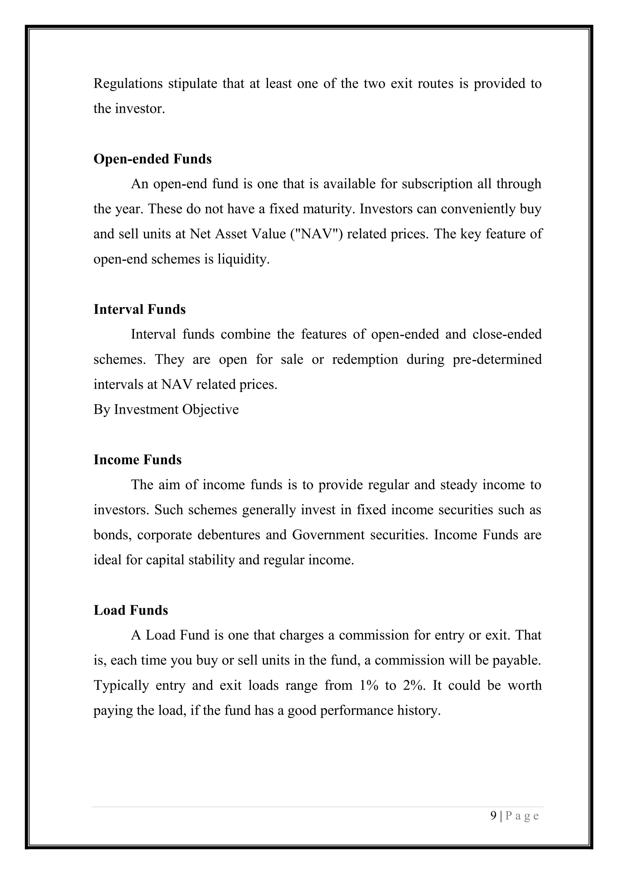 9 | P a g e 
Regulations stipulate that at least one of the two exit routes is provided to the investor. 
Open-ended Funds 
An open-end fund is one that is available for subscription all through the year. These do not have a fixed maturity. Investors can conveniently buy and sell units at Net Asset Value ("NAV") related prices. The key feature of open-end schemes is liquidity. 
Interval Funds 
Interval funds combine the features of open-ended and close-ended schemes. They are open for sale or redemption during pre-determined intervals at NAV related prices. 
By Investment Objective 
Income Funds 
The aim of income funds is to provide regular and steady income to investors. Such schemes generally invest in fixed income securities such as bonds, corporate debentures and Government securities. Income Funds are ideal for capital stability and regular income. 
Load Funds 
A Load Fund is one that charges a commission for entry or exit. That is, each time you buy or sell units in the fund, a commission will be payable. Typically entry and exit loads range from 1% to 2%. It could be worth paying the load, if the fund has a good performance history. 
 