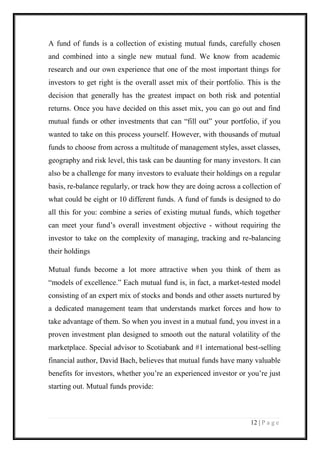 12 | P a g e 
A fund of funds is a collection of existing mutual funds, carefully chosen and combined into a single new mutual fund. We know from academic research and our own experience that one of the most important things for investors to get right is the overall asset mix of their portfolio. This is the decision that generally has the greatest impact on both risk and potential returns. Once you have decided on this asset mix, you can go out and find mutual funds or other investments that can “fill out” your portfolio, if you wanted to take on this process yourself. However, with thousands of mutual funds to choose from across a multitude of management styles, asset classes, geography and risk level, this task can be daunting for many investors. It can also be a challenge for many investors to evaluate their holdings on a regular basis, re-balance regularly, or track how they are doing across a collection of what could be eight or 10 different funds. A fund of funds is designed to do all this for you: combine a series of existing mutual funds, which together can meet your fund’s overall investment objective - without requiring the investor to take on the complexity of managing, tracking and re-balancing their holdings 
Mutual funds become a lot more attractive when you think of them as “models of excellence.” Each mutual fund is, in fact, a market-tested model consisting of an expert mix of stocks and bonds and other assets nurtured by a dedicated management team that understands market forces and how to take advantage of them. So when you invest in a mutual fund, you invest in a proven investment plan designed to smooth out the natural volatility of the marketplace. Special advisor to Scotiabank and #1 international best-selling financial author, David Bach, believes that mutual funds have many valuable benefits for investors, whether you’re an experienced investor or you’re just starting out. Mutual funds provide:  