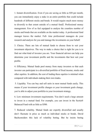 13 | P a g e 
1. Instant diversification. Even if you are saving as little as $50 per month, you can immediately enjoy a stake in an entire portfolio that could include hundreds of different stocks and bonds. It would require much more money to diversify to that extent outside of a mutual fund2. Professional money management. Few of us feel equipped to analyze the countless number of stocks and bonds that are available on the market today. A professional fund manager knows the market. Full- time professional managers do your research and analysis for you and manage the investments on your behalf. 
3. Choice. There are lots of mutual funds to choose from to suit your investment objectives. The way to make a choice that is right for you is to find out what kind of investor you are. Your financial advisor can help you determine your investment profile and the investments that best suit your profile. 
4. Efficiency. Mutual funds pool money from many investors so that each investor can participate in a diversified portfolio of fixed income, stocks and other equities. In addition, the cost of trading these equities is minimal when compared with individuals making their own trades. 
5. Liquidity. You can buy and sell units in most mutual funds easily. This means if your investment profile changes or your investment goals change, you’re able to adjust your portfolio to your investment strategy. 
6. Low minimum investment requirements. You don’t need a large amount to invest in a mutual fund. For example, you can invest in the Scotia® Balanced Fund with as little as $500. 
7. Reduced volatility. Mutual funds are expertly diversified and usually don’t fluctuate in price as much as individual stocks or bonds. David Bachconsiders this lack of volatility boring. But he insists boring  